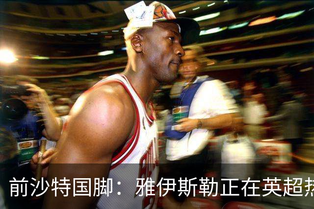 前沙特国脚：雅伊斯勒正在英超热身，或很快回吉达国民执教