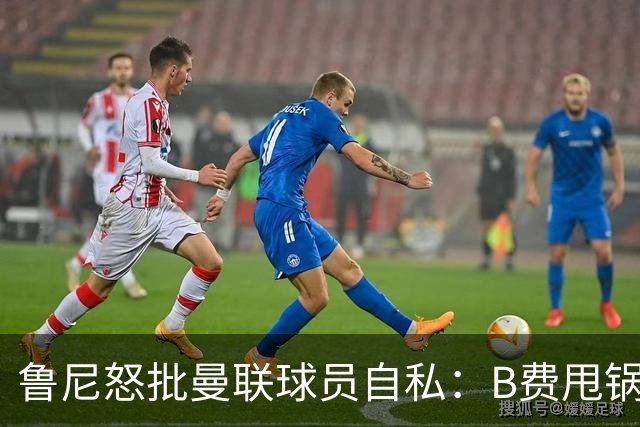 鲁尼怒批曼联球员自私：B费甩锅暴露责任感缺失