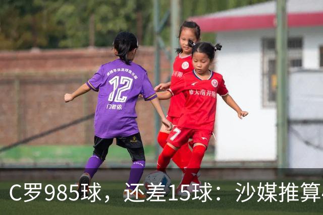 C罗985球，还差15球：沙媒推算4个半月撞线千球